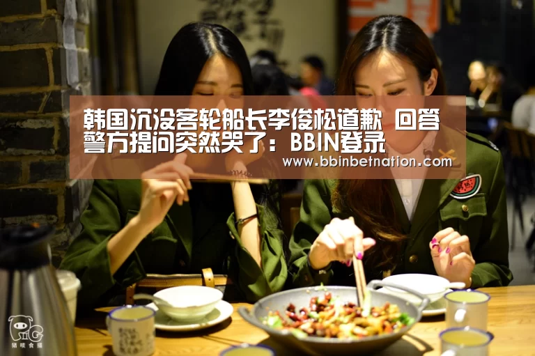韩国沉没客轮船长李俊松道歉 回答警方提问突然哭了:BBIN登录(图1) BBIN竞猜