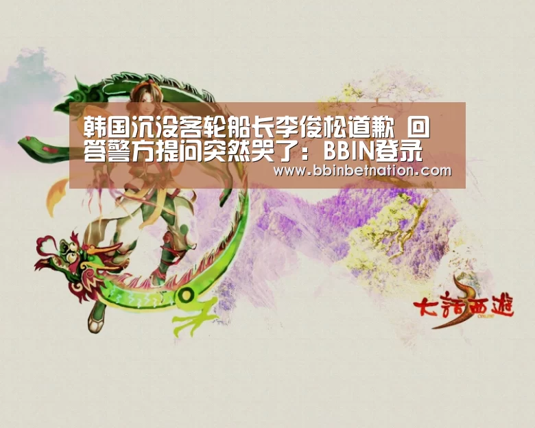 韩国沉没客轮船长李俊松道歉 回答警方提问突然哭了:BBIN登录(图2) BBIN真人