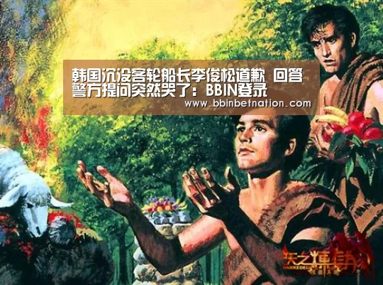 韩国沉没客轮船长李俊松道歉 回答警方提问突然哭了:BBIN登录(图3) BBIN竞猜